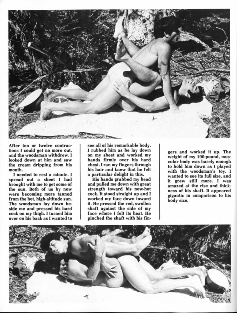 After ten or twelve contrac- tions I could get no more out, and the woodsman withdrew. I looked down at him and saw the cream dripping from his mouth.
I needed to rest a minute. I spread out a sheet I had brought with me to get some of the sun. Both of us by now were becoming more tanned from the hot, high-altitude sun. The woodsman lay down be- side me and pressed his hard cock on my thigh. I turned him over on his back as I wanted to
see all of his remarkable body. I rubbed him as he lay down on my sheet and worked my hands firmly over his hard chest. I ran my fingers through his hair and knew that he felt a particular delight in this.
His hands grabbed my head and pulled me down with great strength toward his now-hot cock. It stood straight up and I worked my face down toward it. He pressed the red, swollen shaft against the side of my face where I felt its heat. He pinched the shaft with his fin-
gers and worked it up. The weight of my 190-pound, mus- cular body was barely enough to hold him down as I played with the woodsman's toy. I wanted to see its full size, and it grew still more. I was amazed at the rise and thick- ness of his shaft. It appeared gigantic in comparison to his body size.