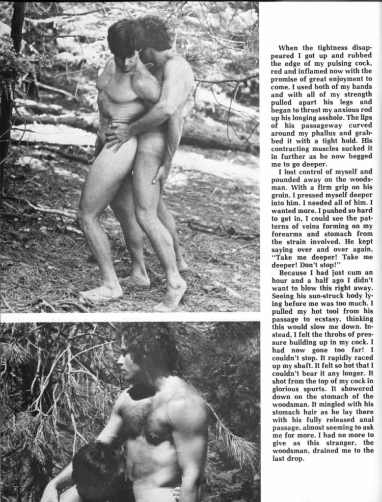 When the tightness disap- peared I got up and rubbed the edge of my pulsing cock. red and inflamed now with the promise of great enjoyment to come. I used both of my hands and with all of my strength pulled apart his legs and began to thrust my anxious rod up his longing asshole. The lips of his passageway curved around my phallus and grab- bed it with a tight hold. His contracting muscles sucked it in further as he now begged me to go deeper.
I lost control of myself and pounded away on the woods- man. With a firm grip on his groin, I pressed myself deeper into him. I needed all of him. I wanted more. I pushed so hard to get in, I could see the pat- terns of veins forming on my forearms and stomach from the strain involved. He kept saying over and over again, "Take me deeper! Take me deeper! Don't stop!"
Because I had just cum an hour and a half ago I didn't want to blow this right away. Seeing his sun-struck body ly- ing before me was too much. I pulled my hot tool from his passage to ecstasy, thinking this would slow me down. In- stead, I felt the throbs of pres- sure building up in my cock. I had now gone too far! I couldn't stop. It rapidly raced up my shaft. It felt so hot that I couldn't bear it any longer. It shot from the top of my cock in glorious spurts. It showered down on the stomach of the woodsman. It mingled with his stomach hair as he lay there with his fully released anal passage, almost seeming to ask me for more. I had no more to give as this stranger, the woodsman, drained me to the last drop.