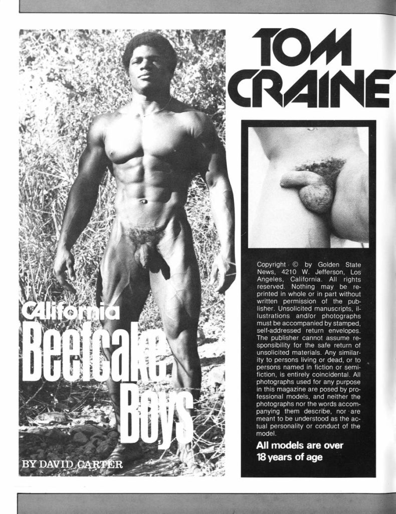 TOM CRAINE
California Beefcake
Copyright by Golden State News, 4210 W. Jefferson, Los Angeles, California. All rights reserved. Nothing may be re- printed in whole or in part without written permission of the pub- lisher. Unsolicited manuscripts, il- lustrations and/or photographs must be accompanied by stamped, self-addressed return envelopes. The publisher cannot assume re- sponsibility for the safe return of unsolicited materials. Any similar- ity to persons living or dead, or to persons named in fiction or semi- fiction, is entirely coincidental. All photographs used for any purpose in this magazine are posed by pro- fessional models, and neither the photographs nor the words accom- panying them describe, nor are meant to be understood as the ac- tual personality or conduct of the model.
BY DAVID CARTER
All models are over 18 years of age