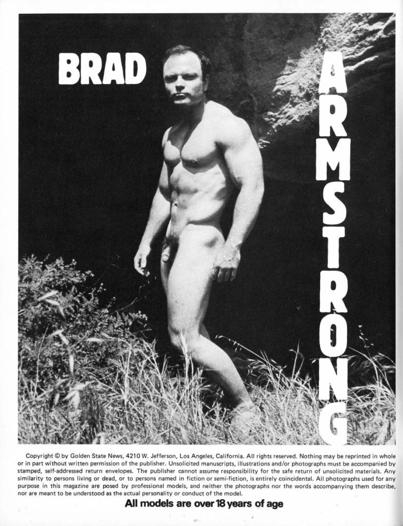 BRAD
ARMSTRONG
Copyright © by Golden State News, 4210 W. Jefferson, Los Angeles, California. All rights reserved. Nothing may be reprinted in whole or in part without written permission of the publisher. Unsolicited manuscripts, illustrations and/or photographs must be accompanied by stamped, self-addressed return envelopes. The publisher cannot assume responsibility for the safe return of unsolicited materials. Any similarity to persons living or dead, or to persons named in fiction or semi-fiction, is entirely coincidental. All photographs used for any purpose in this magazine are posed by professional models, and neither the photographs nor the words accompanying them describe, nor are meant to be understood as the actual personality or conduct of the model.
All models are over 18 years of age