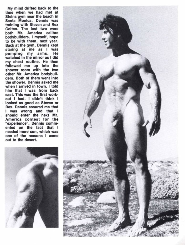 My mind drifted back to the time when we had met at Steins gym near the beach in Santa Monica. Dennis was training with Steven and Rex Colten. The last two were both Mr. America calibre bodybuilders. I myself, hope to be with them, next year. Back at the gym, Dennis kept staring at me as I was pumping my arms. He watched in the mirror as I did my chest routine. He then followed me up into the shower room with the two other Mr. America bodybuil- ders. Both of them went into the shower. Dennis asked me when I arrived in town. I told him that I was from back east. This was the first work- out I had. I didn't think I looked as good as Steven or Rex. Dennis assured me that I was wrong and that I should enter the next Mr. America contest for the "experience". Dennis comm- ented on the fact that I needed more sun, which was one of the reasons I came out to the desert.