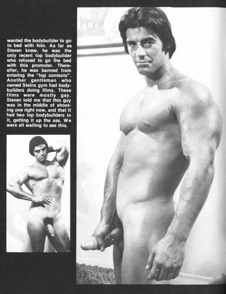 wanted the bodybuilder to go to bed with him. As far as Steven knew, he was the only recent top bodybuilder who refused to go the bed with this promoter. There- after, he was banned from entering the "top contests". Another gentleman who owned Steins gym had body- builders doing films. These films were mostly gay. Steven told me that this guy was in the middle of shoot- ing one right now, and that it had two top bodybuilders in it, getting it up the ass. We were all waiting to see this.