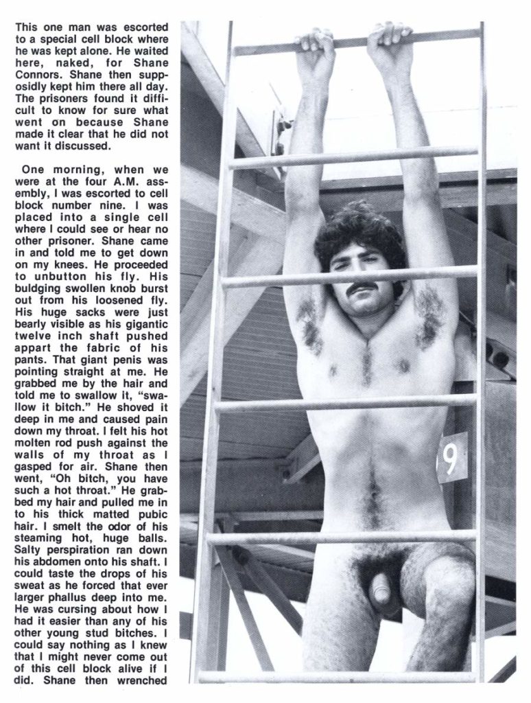 This one man was escorted to a special cell block where he was kept alone. He waited here, naked, for Shane Connors. Shane then supp- osidly kept him there all day. The prisoners found it diffi- cult to know for sure what went on because Shane made it clear that he did not want it discussed.
One morning, when we were at the four A.M. ass- embly, I was escorted to cell block number nine. I was placed into a single cell where I could see or hear no other prisoner. Shane came in and told me to get down on my knees. He proceeded to unbutton his fly. His buldging swollen knob burst out from his loosened fly. His huge sacks were just bearly visible as his gigantic twelve inch shaft pushed appart the fabric of his pants. That giant penis was pointing straight at me. He grabbed me by the hair and told me to swallow it, "swa- llow it bitch." He shoved it deep in me and caused pain down my throat. I felt his hot molten rod push against the walls of my throat as I gasped for air. Shane then went, "Oh bitch, you have such a hot throat." He grab- bed my hair and pulled me in to his thick matted pubic hair. I smelt the odor of his steaming hot, huge balls. Salty perspiration ran down his abdomen onto his shaft. I could taste the drops of his sweat as he forced that ever larger phallus deep into me. He was cursing about how I had it easier than any of his other young stud bitches. I could say nothing as I knew that I might never come out of this cell block alive if I did. Shane then wrenched
9