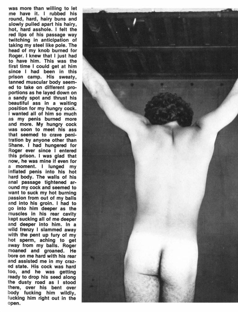 was more than willing to let me have it. I rubbed his round, hard, hairy buns and slowly pulled apart his hairy, hot, hard asshole. I felt the red lips of his passage way twitching in anticipation of taking my steel like pole. The head of my knob burned for Roger. I knew that I just had to have him. This was the first time I could get at him since I had been in this prison camp. His sweaty, tanned muscular body seem- ed to take on different pro- portions as he layed down on a sandy spot and thrust his beautiful ass in a waiting position for my hungry cock. I wanted all of him so much as my penis burned more and more. My hungry cock was soon to meet his ass that seemed to crave peni- tration by anyone other than Shane. I had hungered for Roger ever since I entered this prison. I was glad that now, he was mine if even for a moment. I lunged my inflated penis into his hot hard body. The walls of his anal passage tightened ar- ound my cock and seemed to want to suck my hot burning passion from out of my balls and into his groin. I had to go into him deeper as the muscles in his rear cavity kept sucking all of me deeper and deeper into him. In a wild frenzy I slammed away with the pent up fury of my hot sperm, aching to get away from my balls. Roger moaned and groaned. He bore on me hard with his rear and assisted me in my craz- ed state. His cock was hard too, and he was getting ready to drop his seed along the dusty road as I stood there, over his bent over body fucking him wildly, fucking him right out in the open.