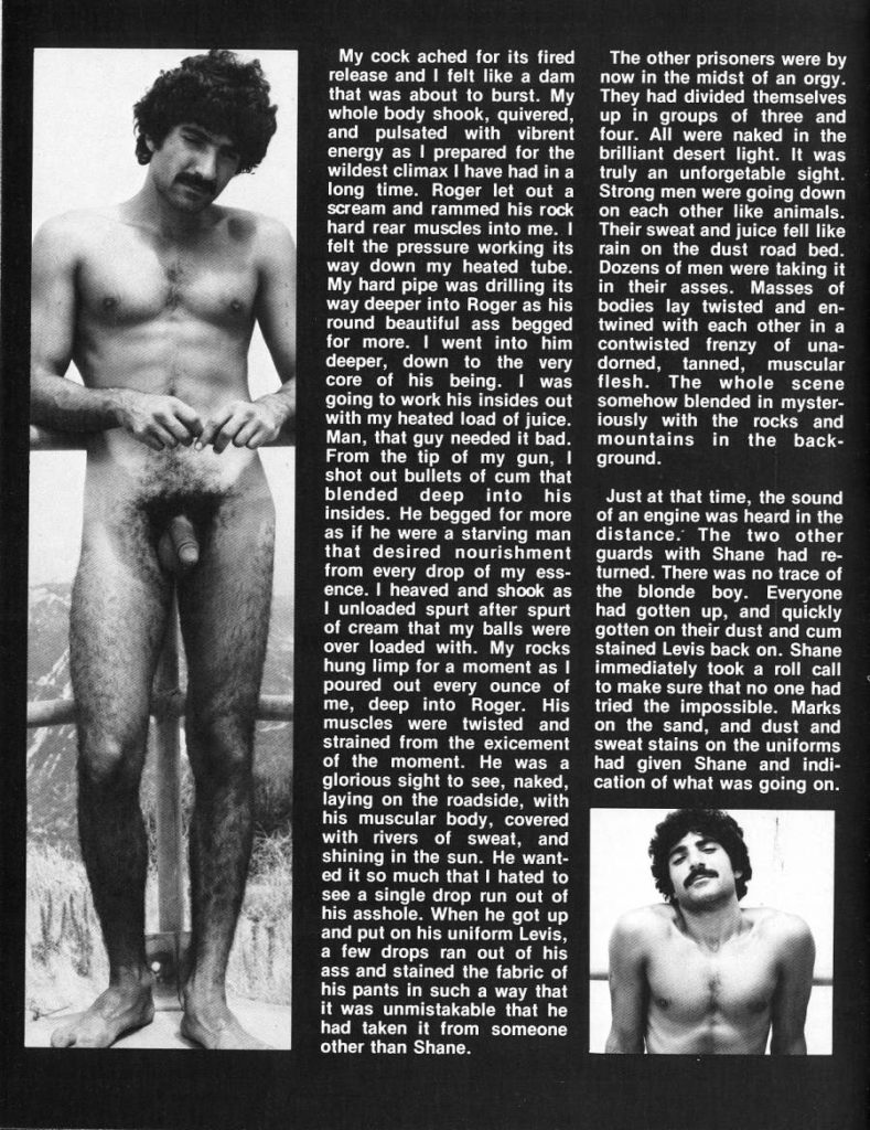 My cock ached for its fired release and I felt like a dam that was about to burst. My whole body shook, quivered, and pulsated with vibrent energy as I prepared for the wildest climax I have had in a long time. Roger let out a scream and rammed his rock hard rear muscles into me. I felt the pressure working its way down my heated tube. My hard pipe was drilling its way deeper into Roger as his round beautiful ass begged for more. I went into him deeper, down to the very core of his being. I was going to work his insides out with my heated load of juice. Man, that guy needed it bad. From the tip of my gun, I shot out bullets of cum that blended deep into his insides. He begged for more as if he were a starving man that desired nourishment from every drop of my ess- ence. I heaved and shook as I unloaded spurt after spurt of cream that my balls were over loaded with. My rocks hung limp for a moment as I poured out every ounce of me, deep into Roger. His muscles were twisted and strained from the exicement of the moment. He was a glorious sight to see, naked, laying on the roadside, with his muscular body, covered with rivers of sweat, and shining in the sun. He want- ed it so much that I hated to see a single drop run out of his asshole. When he got up and put on his uniform Levis, a few drops ran out of his ass and stained the fabric of his pants in such a way that it was unmistakable that he had taken it from someone other than Shane.
The other prisoners were by now in the midst of an orgy. They had divided themselves up in groups of three and four. All were naked in the brilliant desert light. It was truly an unforgetable sight. Strong men were going down on each other like animals. Their sweat and juice fell like rain on the dust road bed. Dozens of men were taking it in their asses. Masses of bodies lay twisted and en- twined with each other in a contwisted frenzy of una- dorned, tanned, muscular flesh. The whole scene somehow blended in myster- iously with the rocks and mountains in the back- ground.
Just at that time, the sound of an engine was heard in the distance. The two other guards with Shane had re- turned. There was no trace of the blonde boy. Everyone had gotten up, and quickly gotten on their dust and cum stained Levis back on. Shane immediately took a roll call to make sure that no one had tried the impossible. Marks on the sand, and dust and sweat stains on the uniforms had given Shane and indi- cation of what was going on.