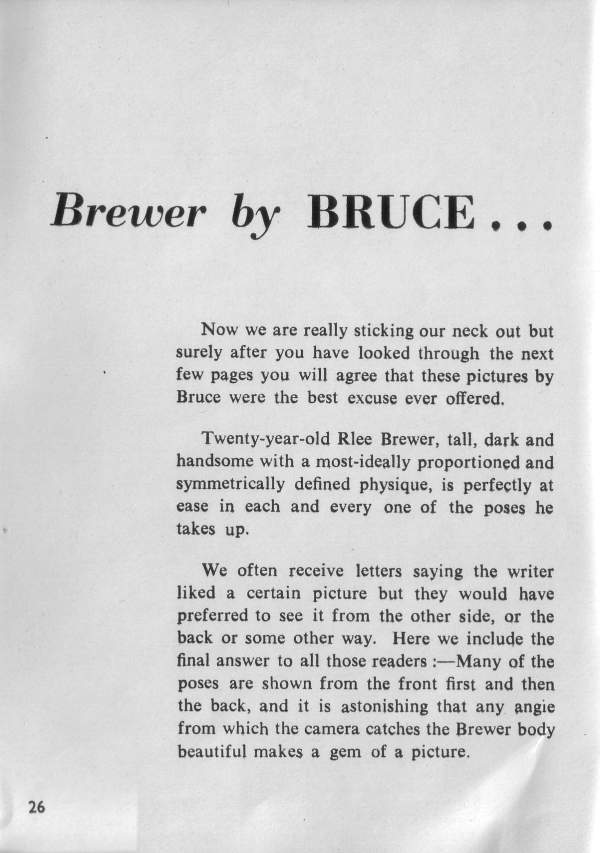 Brewer by BRUCE...
Now we are really sticking our neck out but surely after you have looked through the next few pages you will agree that these pictures by Bruce were the best excuse ever offered.
Twenty-year-old Rlee Brewer, tall, dark and handsome with a most-ideally proportioned and symmetrically defined physique, is perfectly at ease in each and every one of the poses he takes up.
We often receive letters saying the writer liked a certain picture but they would have preferred to see it from the other side, or the back or some other way. Here we include the final answer to all those readers :-Many of the poses are shown from the front first and then the back, and it is astonishing that any angie from which the camera catches the Brewer body beautiful makes a gem of a picture.
26