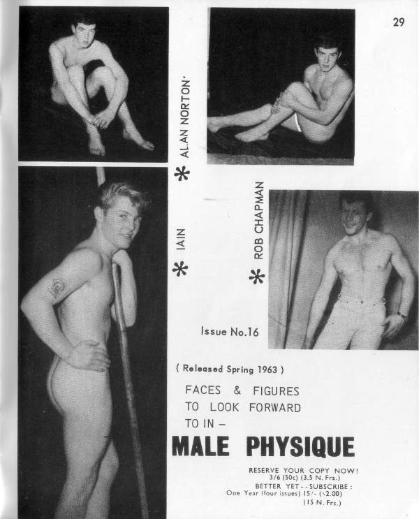 29
ALAN NORTON
*
ROB CHAPMAN
IAIN
*
Issue No.16
(Released Spring 1963)
FACES & FIGURES TO LOOK FORWARD TO IN -
MALE PHYSIQUE
RESERVE YOUR COPY NOW! One Year (four issues) 15/- ($2.00)
3/6 (50c) (3.5 N. Frs.) BETTER YET SUBSCRIBE:
(15 N. Frs.)