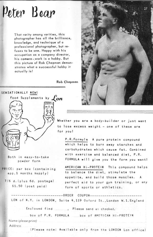 Peter Bear
That rarity among rarities, this photographer has all the brilliance, knowledge, and technique of a professional photographer, but re- fuses to be one. Happy with his occupation as a company director, his camera-work is a hobby. But this picture of Rob Chapman demon- strates what a successful hobby it actually is!
Rob Chapman
SENSATIONALLY NEW!
Food Supplements by
ΕΩ
Lon
Whether you are a body-builder or just want to lose excess weight for you! one of these are
Both in easy-to-take powder form
PRICE: per box (containing app.1 months supply)
7/6 d. (plus 6d. postage) $1.50 (post paid)
P. R. Formula A pure protein compound which helps to burn away starches and carbohydrates which cause fat. Combined with exercise and balanced diet, P.R. FORMULA will give you the form you want!
AMERICAN HI-PROTEIN This compound helps to balance the diet, stimulate the appetite, and build those muscles. A perfect aid to your gym training, or any form of sports or athletics.
--ORDER COUPON--
LON of N.Y. in LONDON, Suite 4,119 Oxford St., London W. 1. England
Enclosed find
box of P.R. FORMULA
Please send as checked.
box of AMERICAN HI-PROTEIN
27
Name (please print) Address
(Please note: Available only from the LONDON Lon office)