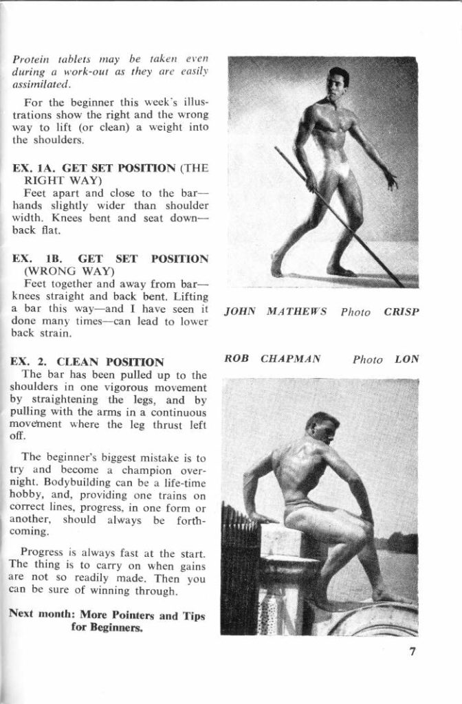 Protein tablets may be taken even during a work-out as they are easily assimilated.
For the beginner this week's illus- trations show the right and the wrong way to lift (or clean) a weight into the shoulders.
EX, IA. GET SET POSITION (THE RIGHT WAY)
Feet apart and close to the bar- hands slightly wider than shoulder width. Knees bent and seat down- back flat.
EX. IB. GET SET POSITION (WRONG WAY)
Feet together and away from bar- knees straight and back bent. Lifting a bar this way-and I have seen it done many times-can lead to lower back strain.
EX. 2. CLEAN POSITION The bar has been pulled up to the shoulders in one vigorous movement by straightening the legs, and by pulling with the arms in a continuous movement where the leg thrust left off.
The beginner's biggest mistake is to try and become a champion over- night. Bodybuilding can be a life-time hobby, and, providing one trains on correct lines, progress, in one form or another, should always be forth- coming.
Progress is always fast at the start. The thing is to carry on when gains are not so readily made. Then you can be sure of winning through.
Next month: More Pointers and Tips for Beginners.
JOHN MATHEWS
ROB CHAPMAN
Photo CRISP
Photo LON
7