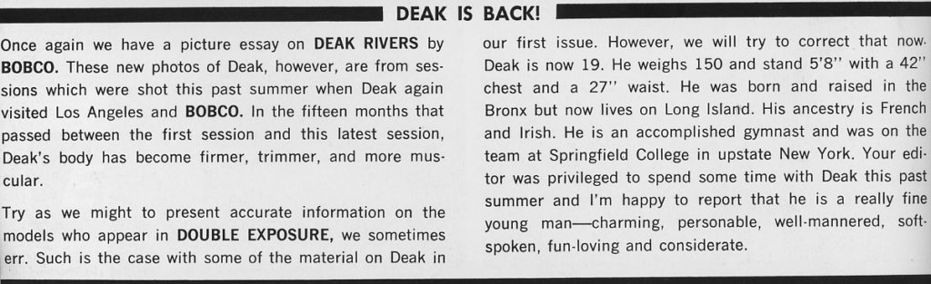 DEAK IS BACK!
Once again we have a picture BOBCO. These new photos of sions which were shot this visited Los Angeles and passed between the first Deak's body has become cular. essay on DEAK RIVERS by Deak, however, are from ses- past summer when Deak again BOBCO. In the fifteen months that session and this latest session, firmer, trimmer, and more mus-
 Try as we might to present accurate information on the models who appear in DOUBLE EXPOSURE, we sometimes err. Such is the case with some of the material on Deak in our first issue. However, we will try to correct that now. Deak is now 19. He weighs 150 and stand 5'8" with a 42" chest and a 27" waist. He was born and raised in the Bronx but now lives on Long Island. His ancestry is French and Irish. He is an accomplished gymnast and was on the team at Springfield College in upstate New York. Your edi- tor was privileged to spend some time with Deak this past summer and I'm happy to report that he is a really fine young man charming, personable, well-mannered, soft- spoken, fun-loving and considerate.