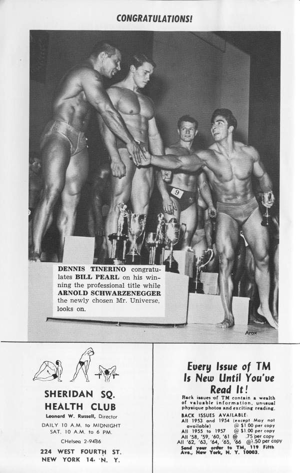 CONGRATULATIONS!
9
DENNIS TINERINO congratu- lates BILL PEARL on his win- ning the professional title while ARNOLD SCHWARZENEGGER the newly chosen Mr. Universe, looks on.
Arox
Every Issue of TM Is New Until You've Read It!
Back issues of TM contain a wealth of valuable information, unusual physique photos and exciting reading.
SHERIDAN SQ. HEALTH CLUB
Leonard W. Russell, Director DAILY 10 A.M. to MIDNIGHT SAT. 10 AM to 6 PM.
Chelsea 2-9486
224 WEST FOURTH ST. NEW YORK 14. N. Y.
BACK ISSUES AVAILABLE All 1953 and 1954 (except May not available) @$1 00 per copy
All 1955 to 1957 @ $1.00 per copy All '58, 59, 60, 61 @ .75 per copy All 62, 63, 64, 65, 66 @1.50 per copy
Send your order to TM, 119 Fifth Ave., New York, N. Y. 10003.