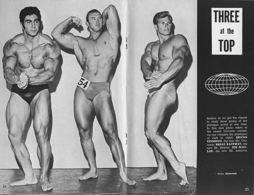 THREE at the TOP
54
1
24
Seldom do we get the chance to study three greats of the physique world at one time.. In this rare photo taken at the recent Universe contest, we can compare the physiques of (left to right) DENNIS TINERINO, the new Mr. Uni- verse; BRIAN EASTMAN, the new Mr. Britain; JIM HAIS- LOP, the new Mr. America.
Photo: Greenwood
25