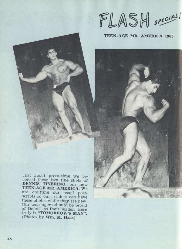 FLASH SPECIAL!
TEEN-AGE MR. AMERICA 1965
Just about press-time we re- ceived these two fine shots of DENNIS TINERINO, our new TEEN-AGE MR. AMERICA. We are omitting our usual post- scripts so our readers can have these photos while they are new. Our teen-agers should be proud of Dennis as their leader. Here truly is "TOMORROW'S MAN". (Photos by Wm. M. Haas)
46