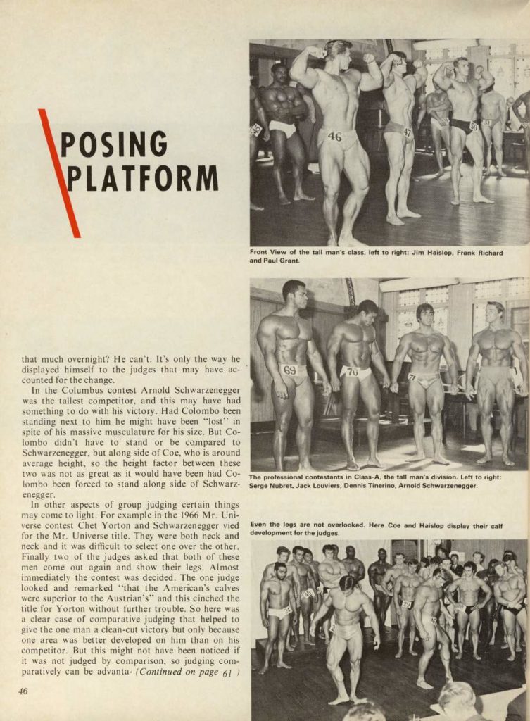 POSING PLATFORM
that much overnight? He can't. It's only the way he displayed himself to the judges that may have ac- counted for the change.
In the Columbus contest Arnold Schwarzenegger was the tallest competitor, and this may have had something to do with his victory. Had Colombo been standing next to him he might have been "lost" in spite of his massive musculature for his size. But Co- lombo didn't have to stand or be compared to Schwarzenegger, but along side of Coe, who is around average height, so the height factor between these two was not as great as it would have been had Co- lombo been forced to stand along side of Schwarz- enegger,
In other aspects of group judging certain things may come to light. For example in the 1966 Mr. Uni- verse contest Chet Yorton and Schwarzenegger vied for the Mr. Universe title. They were both neck and neck and it was difficult to select one over the other. Finally two of the judges asked that both of these men come out again and show their legs. Almost immediately the contest was decided. The one judge looked and remarked "that the American's calves were superior to the Austrian's" and this cinched the title for Yorton without further trouble. So here was a clear case of comparative judging that helped to give the one man a clean-cut victory but only because one area was better developed on him than on his competitor. But this might not have been noticed if it was not judged by comparison, so judging com- paratively can be advanta- (Continued on page 61)
46
46
Front View of the tall man's class, left to right: Jim Haislop. Frank Richard and Paul Grant.
69
70
71
The professional contestants in Class-A, the tall man's division. Left to right: Serge Nubret, Jack Louviers, Dennis Tinerino, Arnold Schwarzenegger.
Even the legs are not overlooked. Here Coe and Haislop display their calf development for the judges
20