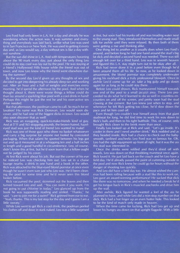 Leo Ford had only been in LA. for a day and already he was wondering where the action was. It was summer and every- thing and everybody was laid back, unlike what Leo was used to in San Francisco or New York. He was used to getting it every day and, as Leo would say, a day without sex is like a day with- One thing led to another as it usually does when Leo Ford's out sunshine.
But the sun did shine in LA. And with temperatures hovering above the 90 mark every day, just about the only thing Lea could do to stay cool was lay out by the pool. He was staying at a friend's Hollywood Hills house while the friend was out of town, and now Leo knew why the friend went elsewhere dur- ing the summer!
By the second day Leo'd given up any thoughts of sex and decided to get into deepening his already deep tan and working out. After an hour and a half of weights and exercises every morning, he'd spend the afternoon by the pool. And when he thought about it, there were worse things a fellow could do than lay around a sparkling blue pool with a cool drink in hand! Perhaps this might be just the rest he and his over-active sex drive needed.
But that afternoon, the poolman came to call. So much for re- laxation! His name was Rick Donovan, Lea would soon dis- cover, and he had one of the biggest dicks in town. Leo would
Even though Leo couldn't tear himself away from that giant studmeat for long, he did find time to work his way down to Rick was an easygoing, quick-to-make-friends kind of guy. Rick's balls and then to his tight butthole. This, of course, only And at 5'11 and 165 strapping pounds, the brown-haired, hazel brought Rick closer to the brink more than once.
also soon discover that as well!
eyed stud was just the kind of friend Leo wanted to make!
Rick was one of those guys who show no basket whatsoever and carry a big surprise for anyone not fooled by concealed packaging. When that salami he sported between his legs got out and up it measured in at a whopping ten and a half inches in length and a good handful in circumference. Leo, of course, didn't know this at first, but he'd soon learn that a fellow ought not be judged by his cover,
At first Rick went about his job. But out the corner of his eye he noticed Leo was checking him out. Leo sat in a chaise lounge nearby, a drink in one hand and a book in the other. Rick was attracted to the blue-eyed blond pornstar at once even though he wasn't even sure just who Leo was. He'd been clean- ing the pool for some time and he'd never seen this blond looker before.
turned toward Leo and said. "You can swim if you want. I'm not going to put chlorine in today." Leo glanced up from the book he was supposedly reading and smiled. "Thanks," he said, "care to join me for a swim?" Rick grinned from ear to ear. "Yeah, thanks. This is my last stop for the day and I guess I am a little sweaty," While Leo went to get Rick a cool drink, the poolman peeled
at first, but soon had his trunks off and was treading water next to the young stud. They introduced themselves and made small talk for awhile until they were relaxed. By then both of them were getting a rise and thinking alike,
around, and before long he had one hand around the stud's big fat dick and decided a second hand was needed. There was still enough left over for a third hand. Leo was in seventh heaven and figured this LA, stay might turn out to be okay after all. Rick had never done it in a pool before even though he'd been around them all his life. So now, as he looked down in amazement, the blond pornstar was completely underwater giving his rockhard dick a truly professional blowjob. Once in awhile Leo'd come up for air, take a big gulp and go down again for as long as he could stay there.
Before Leo could drown, Rick maneuvered himself towards one end of the pool to a small jacuzzi area. There Leo pro- ceeded to do what he'd learned to do so well in countless en- counters on and off the screen, and pretty soon had the stud clawing at the cement. But Leo knew just when to stop, and whenever he felt Rick getting too close, he'd slow down the pace and let him cool off,
Finally Leo looked up at Rick and said, "Let's go inside. It's cooler in there and I need another drink." Rick nodded and as they headed inside, Rick had a chance to check out the baby- smooth, tanlined asscheeks Leo Ford was so famous for. Oh, Leo had the right equipment up front all right, but it was the ass this stud was interested in.
Once the drinks were refilled and they'd dried off with towels, Leo was down on that throbbing manmeat once again. Rick loved it. He just laid back on the couch and let Leo have a field day. He'd already passed the point of cumming outside in the pool and now Rick knew he could go for hours without the danger of shooting too quickly.
And Leo did have a field day too. He almost wished the cam- eras had been rolling because with a stud like this to work on, Leo gave an award-winning performance! He sucked that dick Rick vacuumed the pool, skimmed out the leaves and then like there was no tomorrow, and when he needed a break he'd get his tongue back in Rick's muscled asscheeks and drive him up the wall.
After awhile, Rick figured he wanted a feel of the ass he planned to have, and while Leo did a non-stop number on that dick, Rick had a hot finger up an even hotter hole. This looked to be the kind of match only made in heaven.
When the time came for fucking. Rick had Leo get up and his clothes off and dove in stark naked. Leo was a little surprised lower his hungry ass down on that upright flagpole. With a little