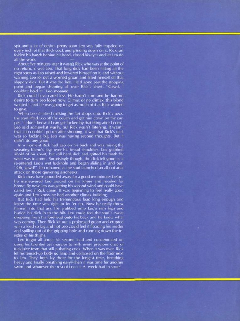 spit and a lot of desire, pretty soon Leo was fully impaled on every inch of that thick cock and grinding down on it. Rick just folded his hands behind his head, closed his eyes and let Leo do all the work.
About five minutes later it wasn Rick who was at the point of no return, it was Leo. That long dick had been hitting all the right spots as Leo raised and lowered himself on it, and without warning Leo let out a worried groan and lifted himself off that slippery dick. But it was too late. He'd gone past the stopping point and began shooting all over Rick's chest. "Gawd, I couldn't hold it!" Leo moaned.
Rick could have cared less. He hadn't cum and he had no desire to turn Leo loose now, Climax or no climax, this blond wanted it and he was going to get as much of it as Rick wanted to give.
When Leo finished milking the last drops onto Rick's pecs, the stud lifted Leo off the couch and got him down on the car- pet. "I don't know if I can get fucked by that thing after 1 cum," Leo said somewhat warily, but Rick wasn't listening. It wasn't that Leo couldn't go on after shooting, it was that Rick's dick was so fucking big Leo was having second thoughts. But it didn't do any good.
In a moment Rick had Leo on his back and was raising the sweating blond's legs over his broad shoulders. Leo grabbed ahold of his spent, but still hard dick and gritted his teeth for what was to come. Surprisingly though, the dick felt good as it re-entered Leo's wet fuckhole and began sliding in and out. "Oh, gawd!" Leo moaned as the stud launched an all-out anal attack on those quivering asscheeks.
Rick must have pounded away for a good ten minutes before he maneuvered Leo around on his knees and headed for home. By now Leo was getting his second wind and could have cared less if Rick came. It was beginning to feel really good again and Leo knew he had another climax building.
But Rick had held his tremendous load long enough and knew the time was right to let 'er rip. Now he really threw himself into that ass. He grabbed onto Leo's slim hips and buried his dick in to the hilt. Leo could feel the stud's sweat dropping from his forehead onto his back and he knew what was coming. Then Rick let out a prolonged groan and erupted with a load so big and hot Leo could feel it flooding his insides and spilling out of the gripping hole and running down the in- sides of his thighs.
Leo forgot all about his second load and concentrated on
using his talented ass muscles to milk every precious drop of
fuckjuice from that still pulsating cock. When it was over, Rick
let his tensed-up body go limp and collapsed on the floor next
to Leo. They both lay there for the longest time, breathing
heavy and finally breathing easy Then it was time for another
swim and whatever the rest of Leo's L.A. week had in store!