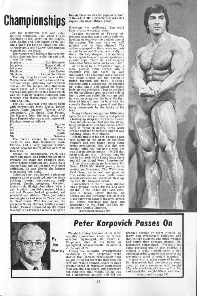 Championships
with his monstrous size and side- splitting definition. Just when I was beginning to feel sorry for the judges, Kent Kuehn and Bob Smith came out and I knew I'd hate to judge this one. Anybody got a coin? Larry Archambeau rounded out the class.
Dennis Tinerino was the popular winner of the AABA Mr. Universe title with this superb physique. Busek photo.
Everyone was spellbound. You could hear a calorie counter drop.
The winners will indicate the severity of this class and how really nip and tuck it was for them:
1st place
Rob Robinson
2nd place
Roger Callard Mike Mentzer
3rd place 4th place
...Kent Kuehn Len Archambeau The only thing I can add here is that Modzelewski didn't have a tan and the film and stage lights may have washed him out for the judges. Skip Robinson looked great, yet a little light for the average size quotient in this class which was set high by Robbie Robinson and Mentzer and Modzelewski. Next year Skip and Don.
5th place
The Tall Class was even out of hand with competitors Steve Davis, Denny Gable, Gene Massey (former AAU legs. competitor), Jim Smith, Don Peters, Joe Nazario from the east coast and Dave Dupree who was much improved. Placings were as follows:
Dupree
1st 2nd Davis
3rd 4th
5th
Gable Smith
Nazario
The overall winner, by unanimous decision was Rob Robinson from Florida, and a very popular winner, indeed. Look for future photos of him in Iron Man.
Before the intermission, which was short and sweet, and primarily set up to prepare the stage for Franco's new, never before exhibited act, Mike Katz looked huge and well-shaped with good definition. He was clearly the largest man posing this night.
Columbu's act was indeed a pleasant surprise as he articulated onto the stage holding lovely, curvaceous, well- formed, blonde, gorgeous, bikinied, lovely-oh, all right, but whew, what a gal! Anyhow, they did a superb Adagio act and Franco looked graceful, yet powerful and athletic. Then, just when we thought we had seen his "new" act- be blew minds! With his partner, the gorgeous Sunny Holmes, holding a rope ladder, Franco shimmied up the ropes to a high-wire trapeze! What is he up to?
By Jim
Murray
Tension mounted as Franco at- tempted to go into a gymnastic pullover, hooking his legs over the padded bars of the trapeze. The bars were too well padded and his legs slipped! The audience gasped there were no pads or nets below and Franco was really up there. His body dropped, but suddenly he swung his free arm up and grabbed a guyline rope. There he was hanging some 40 or 50 feet in the air by one hand.
As he hung by a threadbare hope, a slow, puckish smile turned into a sheepish grin and boom, he was motivated. The challenge was clear and you could almost see the adrenalin pump through his body. Muscles seething with a vengeance, he reached up, arms length and pulled his whole body up with one hand. Then he grabbed for the stabilizer ropes on either side of the trapeze and pulled his way up until he was hovering over the bars. He then lowered himself onto the bars with the crowd's thunderous approval and then hung downwards by the hocks of his
Sunny Holmes then got her little body up to the correct positioning and placed a teeth-grip strap into Franco's mouth. Then she placed her foot into the strap. hung upside down and twirled her entire body in rapid 36 degree turns while Franco held her by his teeth only! It was Ringling Bros., with muscle.
For the finale of his act, Franco again
held Sunny in the strap for toothless wonders and she began doing some aerial gymnastics. Not that this was enough, mind you, but now a steel bar was placed into his mouth-WITH that strap and, get this Franco bent the bar in his teeth while Sunny hung there and did her thing! Wow! Impressive? After this stunning performance Bill Grant, IFBB Mr. World gave a letter perfect performance. The Welshman, Paul Grant, came next and gave his first exhibition out here. Both looked superb and were well received. Next up. the Pro Mr. Universe event.
Competitors in the 'U' were divided into 2 groups: Under 200 lbs. and over 200 lbs. In the Under 200 Class were: Luis R. Silva, Javier Medina, Ed Corney and Bob Birdsong. The Over 200 Class narrowed down to massive-armed Bill Pettis, muscular Don Ross and newcomer (to the IFBB) NABBA Mr. Universe Dennis Tinerino. (Continued on page 59)
Peter Karpovich Passes On
Weight training lost one of its most produce hernias or heart injuries, as valuable spokesmen when the famed exercise physiologist, Dr. Peter V. Karpovich, died at his home in Springfield, Massachusetts, on June 13 at the age of 79..
Among the scientific investigations conducted by Dr. Karpovich were studies that showed conclusively that weight lifting did not make men slow (in fact, his results showed lifters to have greater speed of muscular contraction than athletic non-lifters and sedentary non-athletes); that weight lifting was not a dangerous activity and did not
25
many had erroneously believed; and that college students who lifted weights had better than average grades. Dr. Karpovich commented, "Probably the same personal quality that enables a student to make himself study is also needed in order to make him stick to the systematic grind of weight training." A man with a great sense of humor, Dr. Karpovich had one favorite story about an early encounter with weight lifters in which the joke was on him. He had heard that weight lifters and other
(Continued on page 59)