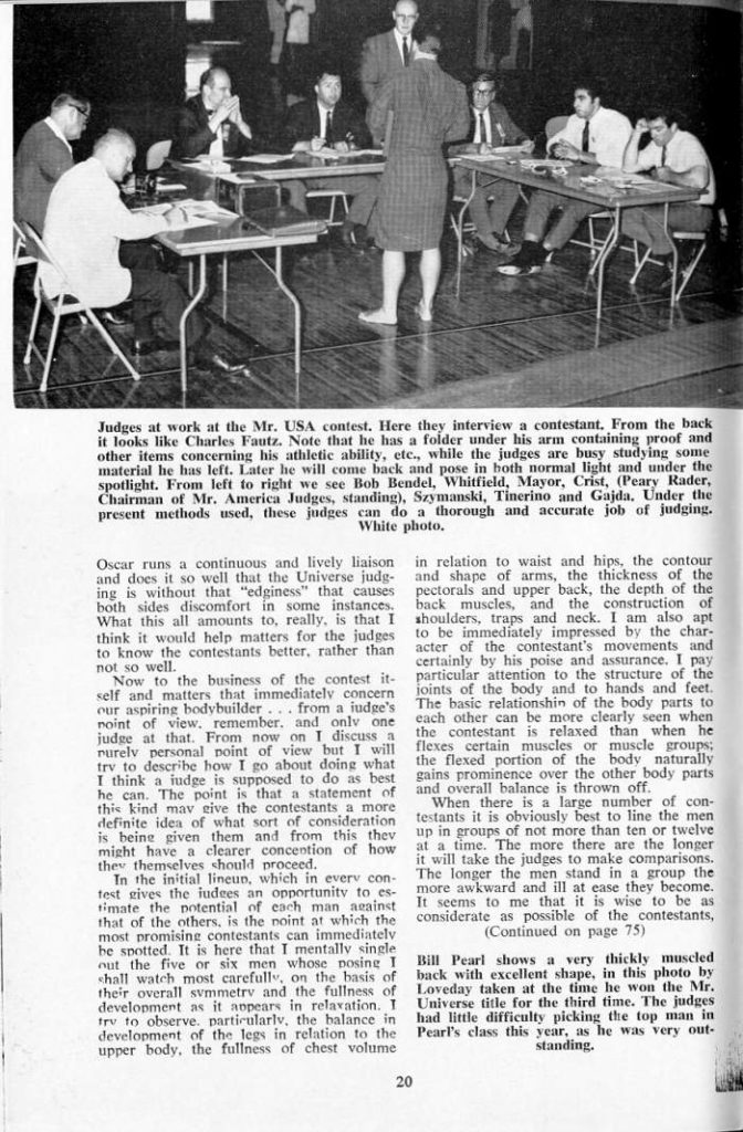 Judges at work at the Mr. USA contest. Here they interview a contestant. From the back it looks like Charles Fautz. Note that he has a folder under his arm containing proof and other items concerning his athletic ability, etc., while the judges are busy studying some material he has left. Later he will come back and pose in both normal light and under the spotlight. From left to right we see Bob Bendel, Whitfield, Mayor, Crist, (Peary Rader, Chairman of Mr. America Judges, standing), Szymanski, Tinerino and Gajda. Under the present methods used, these judges can do a thorough and accurate job of judging.
White photo.
Oscar runs a continuous and lively liaison and does it so well that the Universe judg- ing is without that "edginess" that causes both sides discomfort in some instances. What this all amounts to, really, is that I think it would help matters for the judges to know the contestants better, rather than not so well.
Now to the business of the contest it self and matters that immediately concern our aspiring bodybuilder... from a judge's point of view. remember, and only one judge at that. From now on I discuss a nurely personal point of view but I will try to describe how I go about doing what I think a judge is supposed to do as best he can. The point is that a statement of this kind mav eive the contestants a more definite idea of what sort of consideration is being given them and from this thev might have a clearer concention of how they themselves should proceed.
in relation to waist and hips, the contour and shape of arms, the thickness of the pectorals and upper back, the depth of the back muscles, and the construction of shoulders, traps and neck. I am also apt to be immediately impressed by the char- acter of the contestant's movements and certainly by his poise and assurance. I pay particular attention to the structure of the joints of the body and to hands and feet. The basic relationshin of the body parts to each other can be more clearly seen when the contestant is relaxed than when he flexes certain muscles or muscle groups; the flexed portion of the body naturally gains prominence over the other body parts and overall balance is thrown off.
When there is a large number of con- testants it is obviously best to line the men up in groups of not more than ten or twelve at a time. The more there are the longer it will take the judges to make comparisons. The longer the men stand in a group the more awkward and ill at ease they become. It seems to me that it is wise to be as considerate as possible of the contestants, (Continued on page 75)
In the initial lineup, which in every con- test gives the iudees an opportunity to es- timate the potential of each man against that of the others, is the noint at which the most promising contestants can immediately be spotted. It is here that I mentally single out the five or six men whose nosing I Bill Pearl shows a very thickly muscled shall watch most carefully, on the basis of back with excellent shape their overall symmetry and the fullness of development as it appears in relaxation. T try to observe. particularly, the balance in development of the legs in relation to the upper body, the fullness of chest volume
, in this photo by Loveday taken at the time he won the Mr. Universe title for the third time. The judges had little difficulty picking the top man in Pearl's class this year, as he was very out- standing.
20