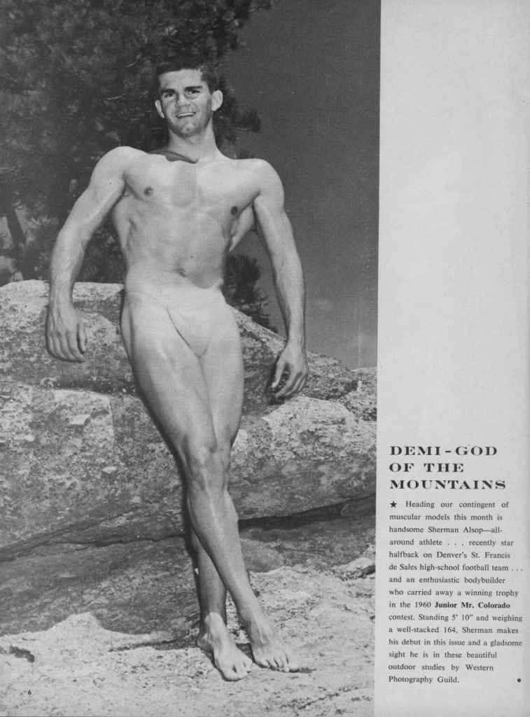 DEMI-GOD OF THE MOUNTAINS
Heading our contingent of muscular models this month is handsome Sherman Alsop-all- around athlete recently star halfback on Denver's St. Francis de Sales high-school football team and an enthusiastic bodybuilder who carried away a winning trophy in the 1960 Junior Mr. Colorado contest. Standing 5' 10" and weighing a well-stacked 164, Sherman makes his debut in this issue and a gladsome sight he is in these beautiful outdoor studies by Western Photography Guild.