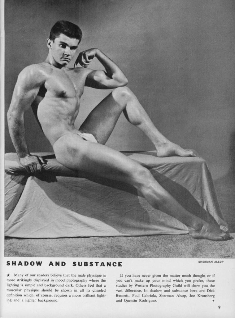 SHADOW AND SUBSTANCE
Many of our readers believe that the male physique is more strikingly displayed in mood photography where the lighting is simple and background dark. Others feel that a muscular physique should be shown in all its chiseled definition which, of course, requires a more brilliant light- ing and a lighter background.
SHERMAN ALSOP
If you have never given the matter much thought or if you can't make up your mind which you prefer, these studies by Western Photography Guild will show you the vast difference. In shadow and substance here are Dick Bennett, Paul Labriola, Sherman Alsop, Joe Kronsberg and Quentin Rodriguez.
9