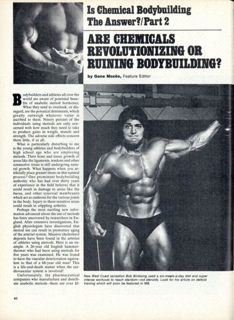 Is Chemical Bodybuilding The Answer?/Part 2
ARE CHEMICALS REVOLUTIONIZING OR RUINING BODYBUILDING?
by Gene Mozee, Feature Editor
B odybuilders and athletes all over the world are aware of potential bene- fits of anabolic steriod hormones.
What they tend to overlook, or dis- regard, are the potential detriments, which greatly outweigh whatever value is ascribed to them. Ninety percent of the individuals using steriods are only con cerned with how much they need to take to produce gains in weight, muscle and strength. The adverse side effects concern them little, if at all.
What is particularly disturbing to me is the young athletes and bodybuilders of high school age who are employing steriods. Their bone and tissue growth of areas like the ligaments, tendons and other connective tissue is still undergoing natu- ral growth. What happens when you ar tificially place greater stress on this natural process? One prominent bodybuilding authority who has had over thirty years of experience in the field believes that it could result in damage to areas like the bursa, and other synovial membranes which act as cushions for the various joints in the body. Injury to these sensitive areas could result in crippling arthritis.
Perhaps the most startling new infor mation advanced about the use of steriods has been uncovered by researchers in En- gland. After extensive investigations, En- glish physiologists have discovered that steriod use can result in premature aging of the arterial system. Massive cholesterol deposits have been found in the arteries of athletes using steriods. Here is an ex- ample. A 26-year old English hammer- thrower who had been using steriods for five years was examined. He was found to have the vascular deterioration equiva lent to that of a 68-year old man! This is a life-and-death matter when the car-
diovascular system is involved! Unfortunately, the pharmaceutical companies who manufacture and distrib ute anabolic steriods-there are over fif
40
New West Coast sensation Bob Birdsong used a six-meals-a-day diet and super intense workouts to reach stardom-not steroids. Look for his article on deltoid training which will soon be featured in MB.