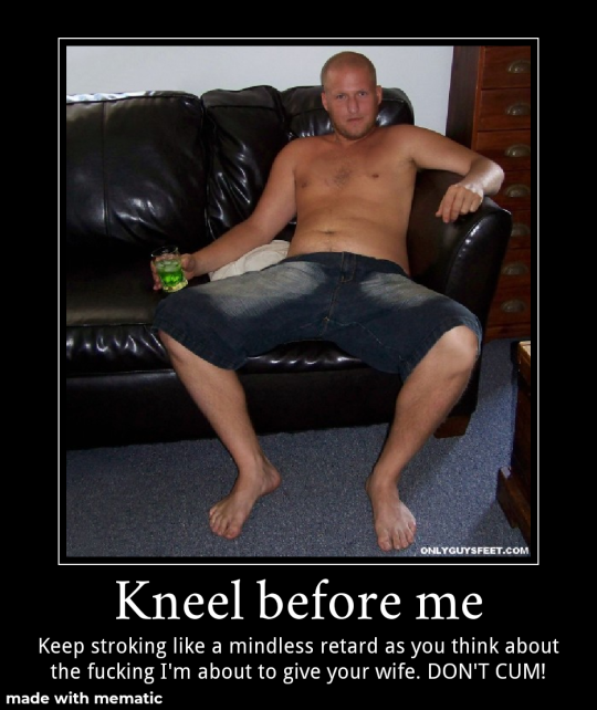 ONLY GUYSFEET.COM
Kneel before me
Keep stroking like a mindless retard as you think about the fucking I'm about to give your wife. DON'T CUM!
made with mematic