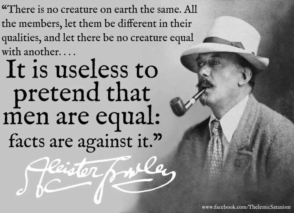 "There is no creature on earth the same. All the members, let them be different in their qualities, and let there be no creature equal with another....

It is useless to pretend that men are equal: facts are against it."
Aleister Crowley