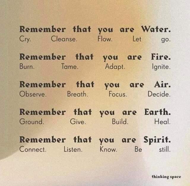 Remember that you are Water.
Cry.
Cleanse.
Flow.
Let
go.
Remember that you are Fire.
Burn.
Tame.
Adapt.
Ignite.
Remember that you are Air.
Observe.
Breath.
Focus.
Decide.
Remember that you are Earth.
Ground.
Give.
Build.
Heal.
Remember that you are Spirit.
Connect.
Listen.
Know.
Be
still.
thinking space