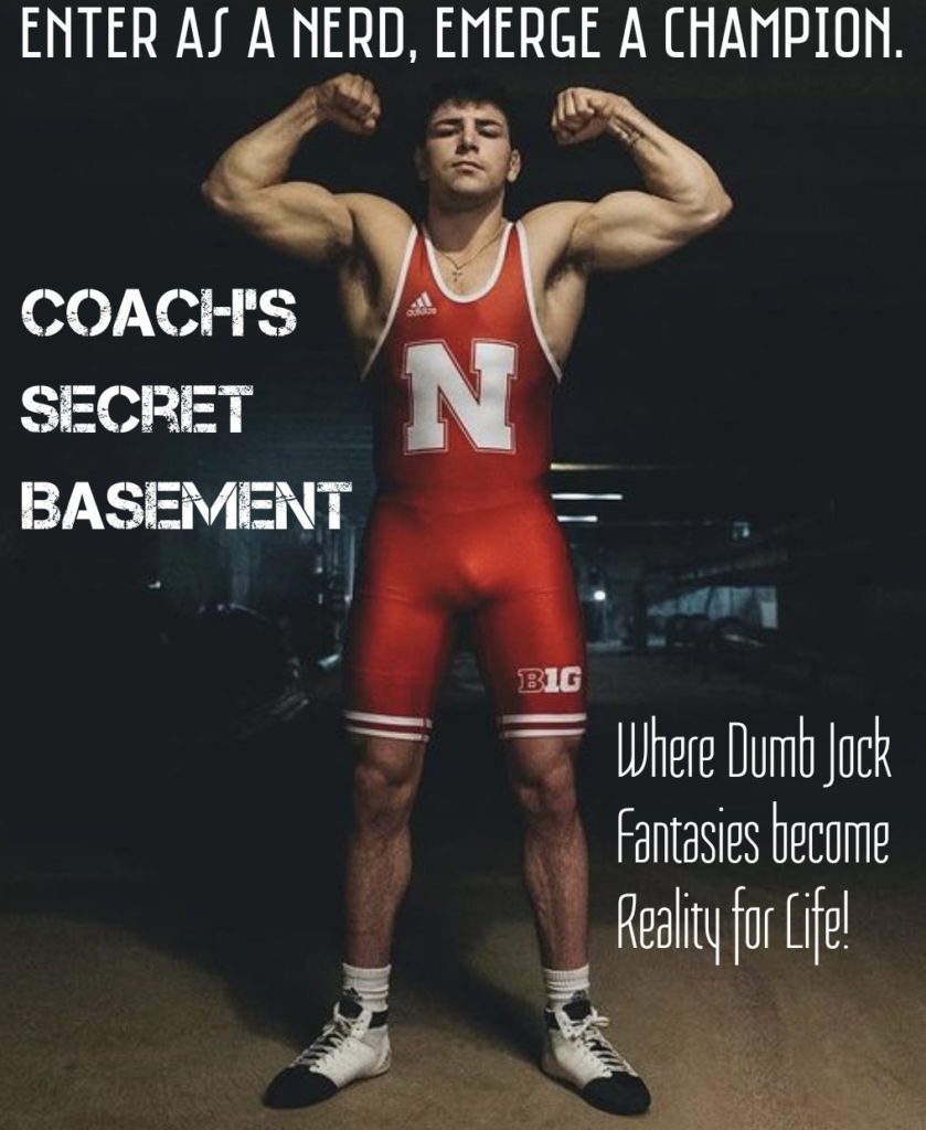 ENTER AS A NERD, EMERGE A CHAMPION.
COACH'S SECRET BASEMENT
N
BIG
Where Dumb Jock Fantasies become Reality for Life!