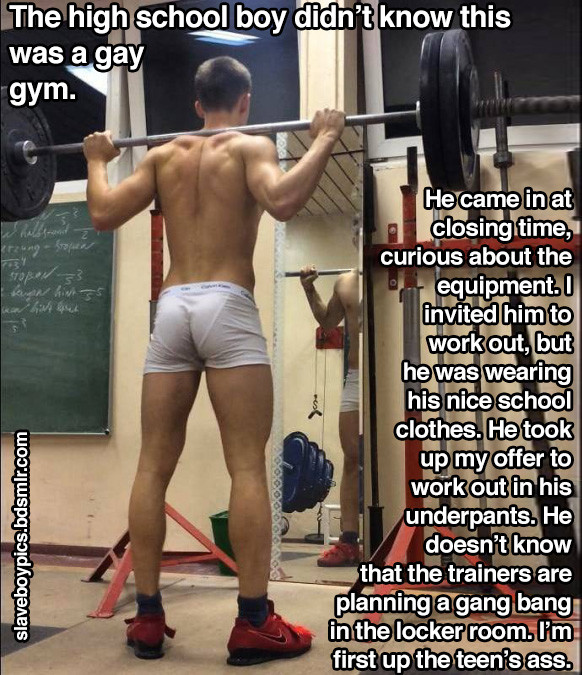 The high school boy didn't know this was a gay gym.
He came in at closing time, curious about the equipment. I invited him to work out, but he was wearing his nice school clothes. He took up my offer to work out in his underpants. He doesn't know that the trainers are planning a gang bang in the locker room. I'm first up the teen's ass.
slaveboypics.bdsmlr.com