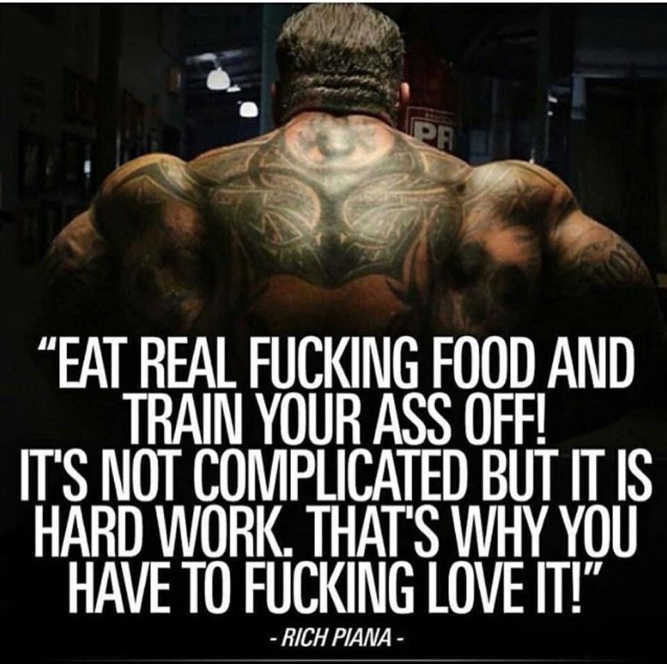 PR
"EAT REAL FUCKING FOOD AND TRAIN YOUR ASS OFF! IT'S NOT COMPLICATED BUT IT IS HARD WORK. THAT'S WHY YOU HAVE TO FUCKING LOVE IT!'
- RICH PIANA -