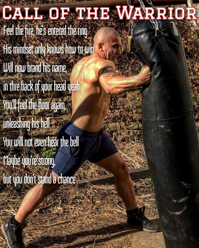 CALL OF THE WARRIOR
Feel the fire, he's entered the ring His mindset anly knows how to win Will now brand his name, in thre back of your head yeah You'll feel the floor again, unleashing his hell You will not even hear the bell Maybe you're strong, but you don't stand a chance