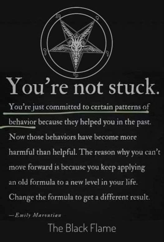 9
You're not stuck.
You're just committed to certain patterns of behavior because they helped you in the past.
Now those behaviors have become more harmful than helpful. The reason why you can't move forward is because you keep applying an old formula to a new level in your life. Change the formula to get a different result.
-Emily Maroutian
The Black Flame