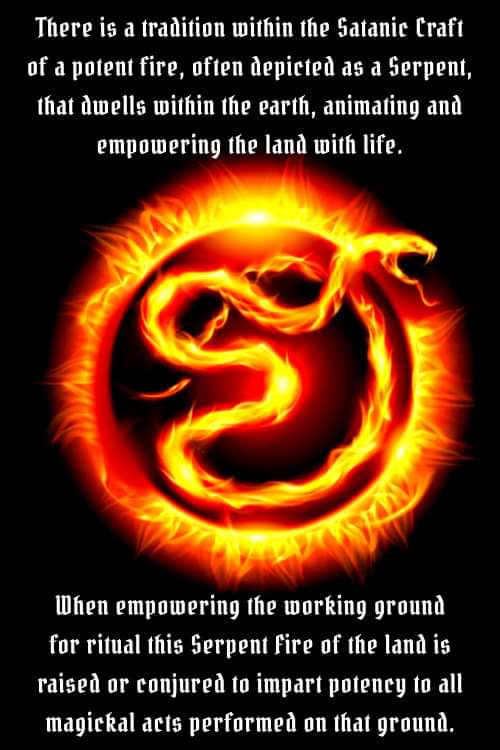 There is a tradition within the Satanic Craft of a potent fire, often depicted as a Serpent, that dwells within the earth, animating and empowering the land with life.
When empowering the working ground for ritual this Serpent fire of the land is raised or conjured to impart potency to all magickal acts performed on that ground.