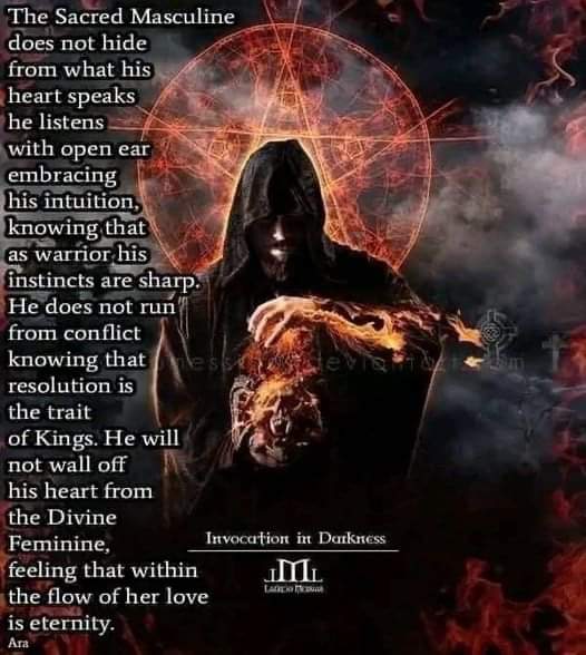 The Sacred Masculine does not hide from what his heart speaks he listens with open ear embracing his intuition, knowing that as warrior his instincts are sharp. He does not run from conflict knowing that esdevam resolution is the trait of Kings. He will not wall off his heart from the Divine Feminine, feeling that within the flow of her love is eternity.
Invocation in Darkness.
Ara