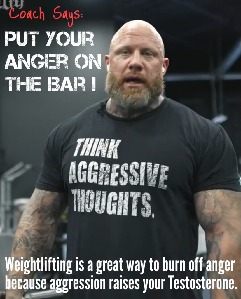 Coach Says:
PUT YOUR ANGER ON THE BAR!
THINK AGGRESSIVE THOUGHTS.
Weightlifting is a great way to burn off anger because aggression raises your Testosterone.