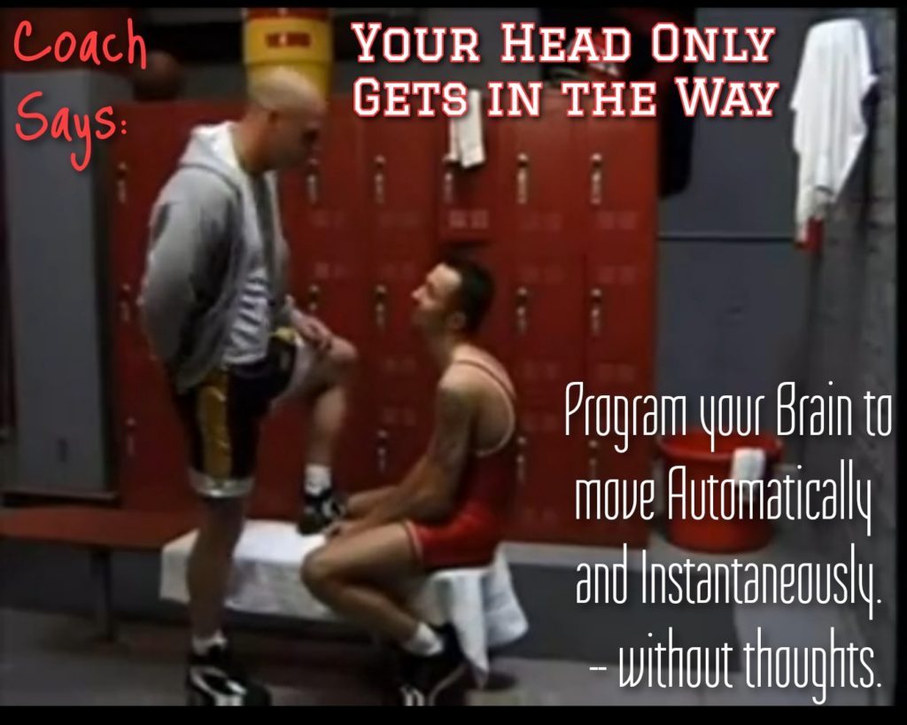 Coach Says:
YOUR HEAD ONLY GETS IN THE WAY
Program your Brain to move Automatically and Instantaneously. without thoughts.