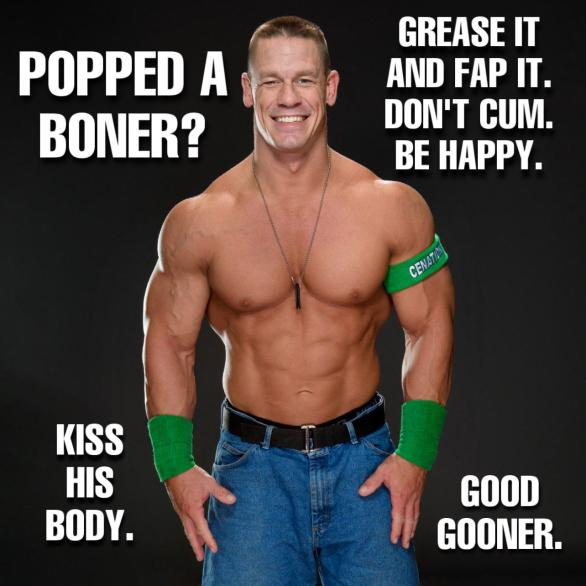 POPPED A BONER?
KISS HIS BODY.
GREASE IT AND FAP IT. DON'T CUM. BE HAPPY.
CENATIO
GOOD GOONER.