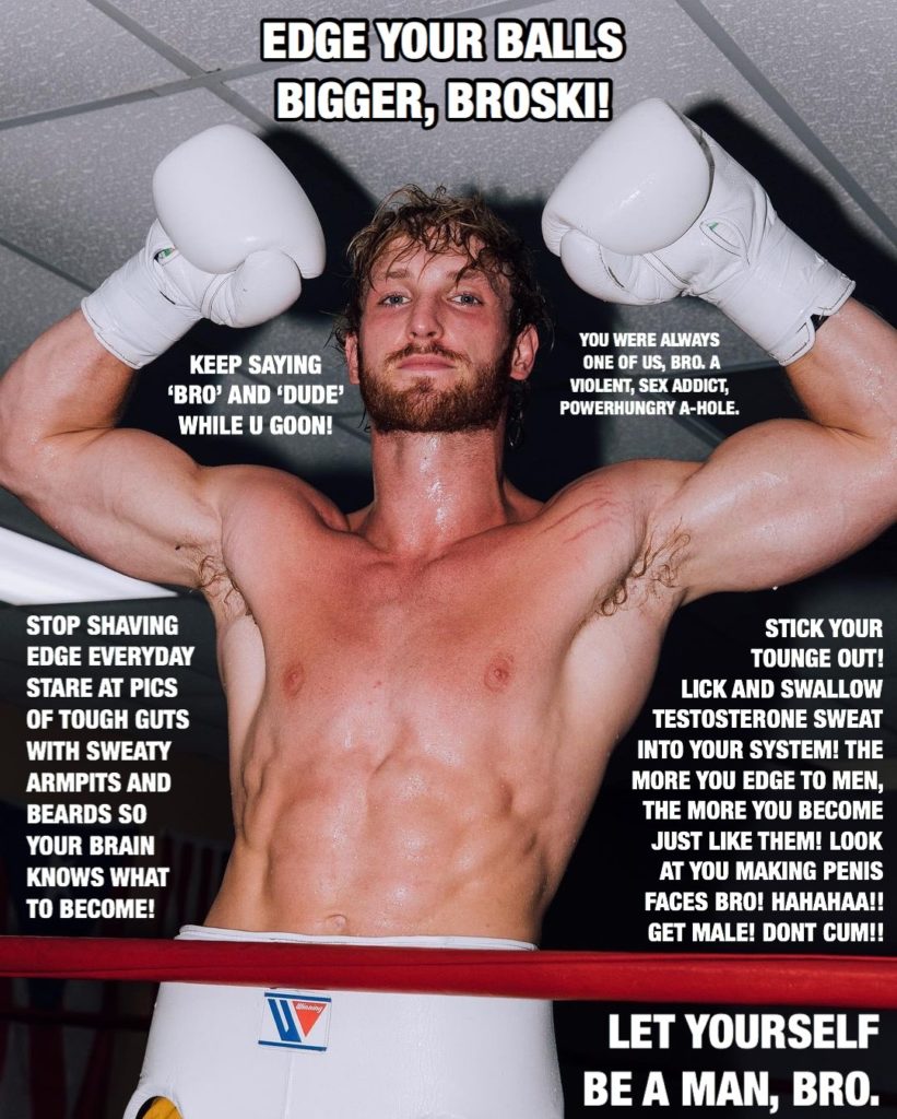 EDGE YOUR BALLS BIGGER, BROSKI!
KEEP SAYING 'BRO' AND 'DUDE' WHILE U GOON!
YOU WERE ALWAYS ONE OF US, BRO. A VIOLENT, SEX ADDICT, POWERHUNGRY A-HOLE.
STOP SHAVING EDGE EVERYDAY STARE AT PICS OF TOUGH GUTS WITH SWEATY ARMPITS AND BEARDS SO YOUR BRAIN KNOWS WHAT TO BECOME!
STICK YOUR TOUNGE OUT! LICK AND SWALLOW TESTOSTERONE SWEAT INTO YOUR SYSTEM! THE MORE YOU EDGE TO MEN, THE MORE YOU BECOME JUST LIKE THEM! LOOK AT YOU MAKING PENIS FACES BRO! HAHAHAA!! GET MALE! DONT CUM!!
LET YOURSELF BE A MAN, BRO.