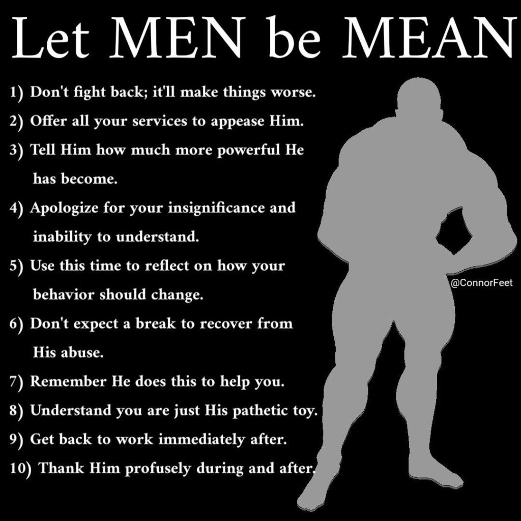 Let MEN be MEAN
1) Don't fight back; it'll make things worse.
2) Offer all your services to appease Him.
3) Tell Him how much more powerful He has become.
4) Apologize for your insignificance and inability to understand.
5) Use this time to reflect on how your behavior should change.
@ConnorFeet
6) Don't expect a break to recover from His abuse.
7) Remember He does this to help you.
8) Understand you are just His pathetic toy.
9) Get back to work immediately after.
10) Thank Him profusely during and after.