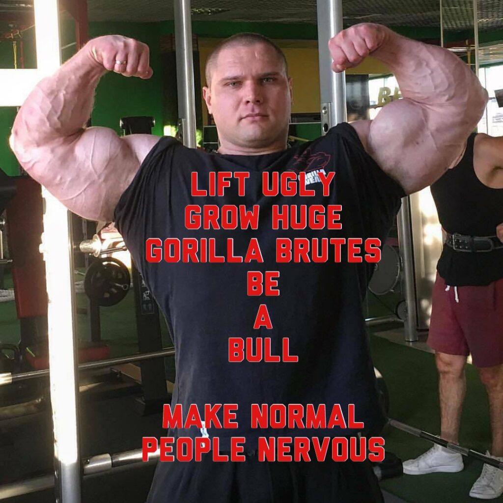 LIFT UGLY GROW HUGE GORILLA BRUTES BE A BULL
MAKE NORMAL PEOPLE NERVOUS