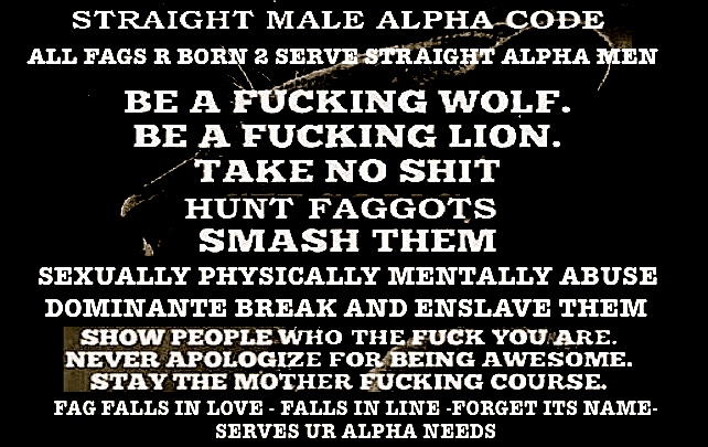 STRAIGHT MALE ALPHA-CODE
ALL FAGS R BORN 2 SERVE STRAIGHT ALPHA MEN
BE A FUCKING WOLF.
BE A FUCKING LION.
TAKE NO SHIT
HUNT FAGGOTS
SMASH THEM
SEXUALLY PHYSICALLY MENTALLY ABUSE
DOMINANTE BREAK AND ENSLAVE THEM
SHOW PEOPLE WHO THE FUCK YOU ARE.
NEVER APOLOGIZE FOR BEING AWESOME. STAY THE MOTHER FUCKING COURSE.
FAG FALLS IN LOVE FALLS IN LINE-FORGET ITS NAME- SERVES UR ALPHA NEEDS