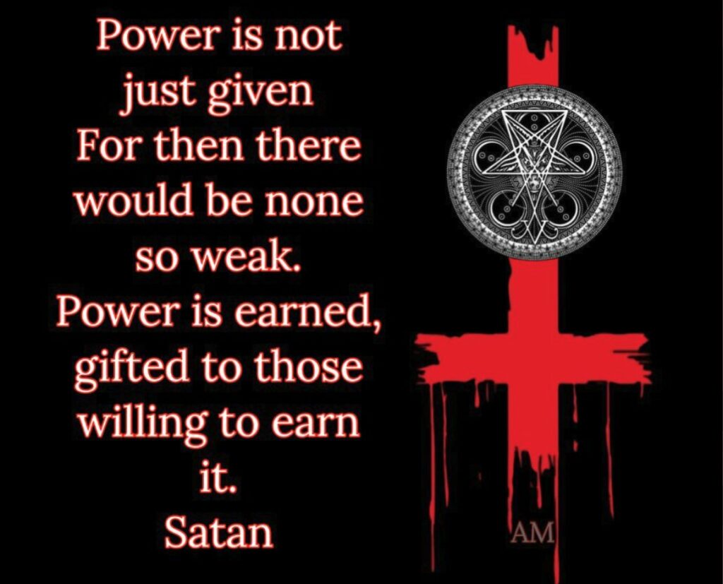 Power is not just given For then there would be none so weak. Power is earned, gifted to those willing to earn
it.
Satan
AM