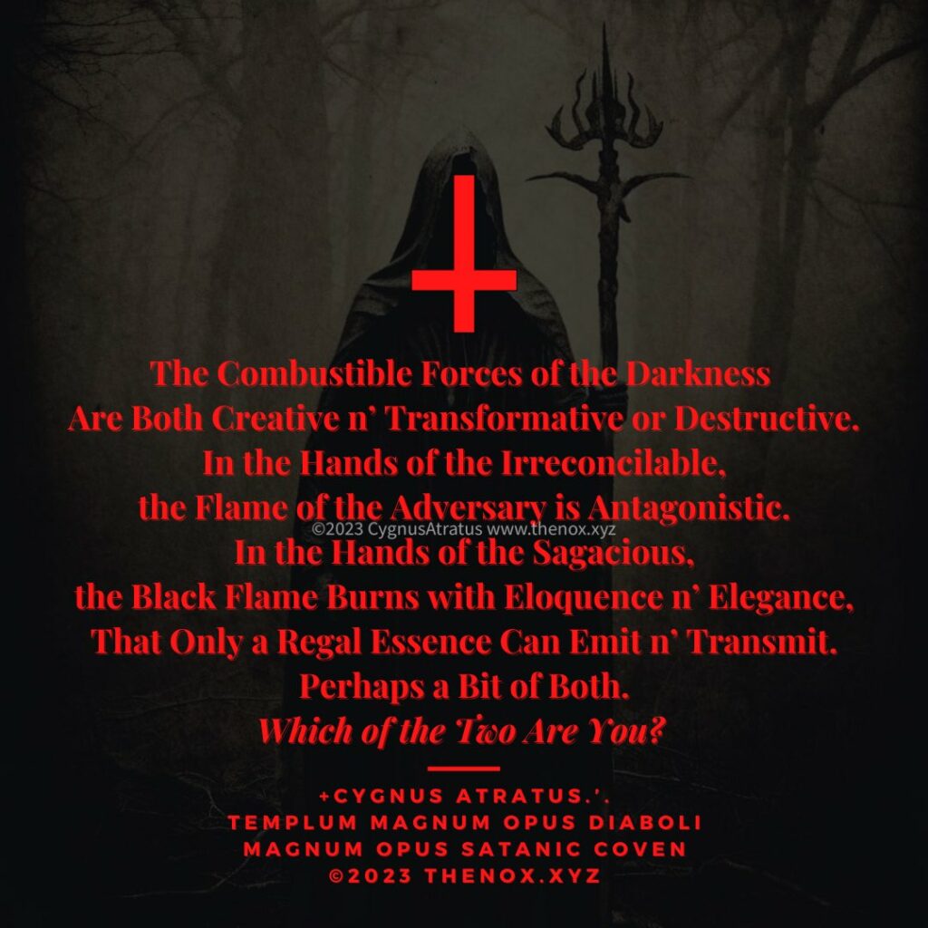 The Combustible Forces of the Darkness Are Both Creative n' Transformative or Destructive. In the Hands of the Irreconcilable. the Flame of the Adversary is Antagonistic. ©2023 CygnusAtratus www.thenox.xyz In the Hands of the Sagacious, the Black Flame Burns with Eloquence n' Elegance, That Only a Regal Essence Can Emit n' Transmit. Perhaps a Bit of Both. Which of the Two Are You?
+CYGNUS ATRATUS.'.
TEMPLUM MAGNUM OPUS DIABOLI MAGNUM OPUS SATANIC COVEN ©2023 THENOX.XYZ