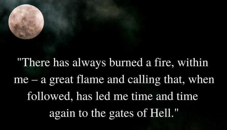 "There has always burned a fire, within me - a great flame and calling that, when followed, has led me time and time again to the gates of Hell."