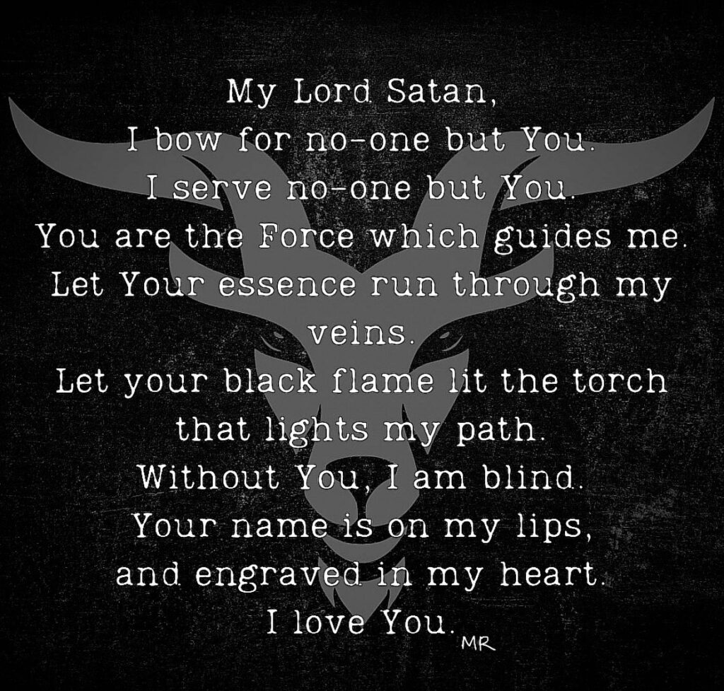 My Lord Satan, I bow for no-one but You. I serve no-one but You You are the Force which guides me. Let Your essence run through my veins.
Let your black flame lit the torch that lights my path. Without You, I am blind. Your name is on my lips, and engraved in my heart I love You.
MR