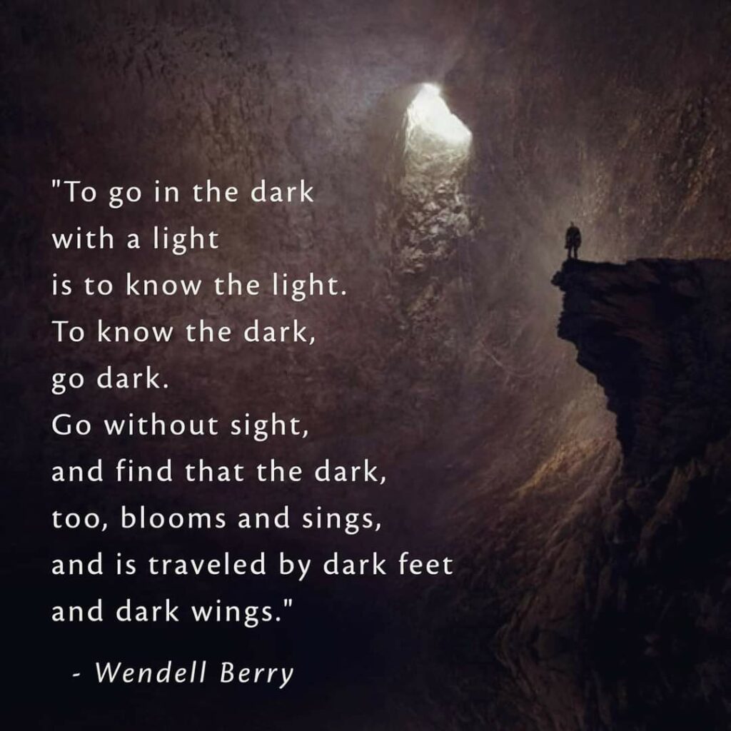 "To go in the dark with a light is to know the light. To know the dark, go dark. Go without sight, and find that the dark, too, blooms and sings, and is traveled by dark feet and dark wings."
Wendell Berry