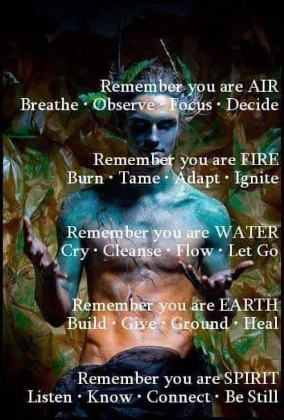 Remember you are AIR Breathe Observe Focus. Decide
Remember you are FIRE Burn Tame Adapt. Ignite
Remember you are WATER Cry Cleanse Flow. Let Go
Remember you are EARTH Build Give Ground Heal
Remember you are SPIRIT Listen Know Connect. Be Still