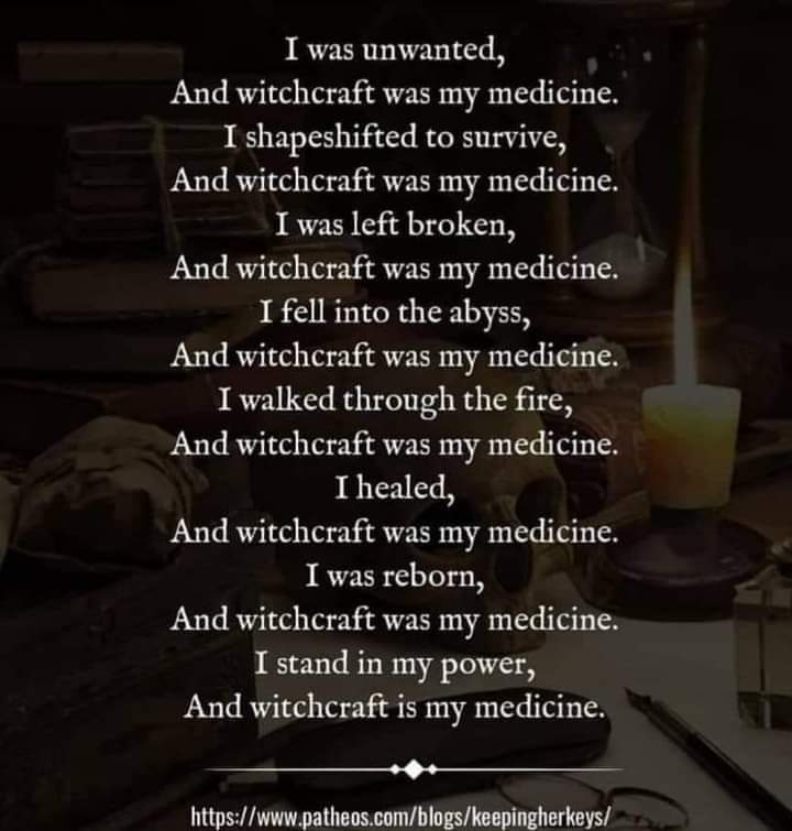 I was unwanted, And witchcraft was my medicine. I shapeshifted to survive, And witchcraft was my medicine. I was left broken, And witchcraft was my medicine. I fell into the abyss, And witchcraft was my medicine. I walked through the fire, And witchcraft was my medicine. I healed, And witchcraft was my medicine. I was reborn, And witchcraft was my medicine. I stand in my power, And witchcraft is my medicine.
