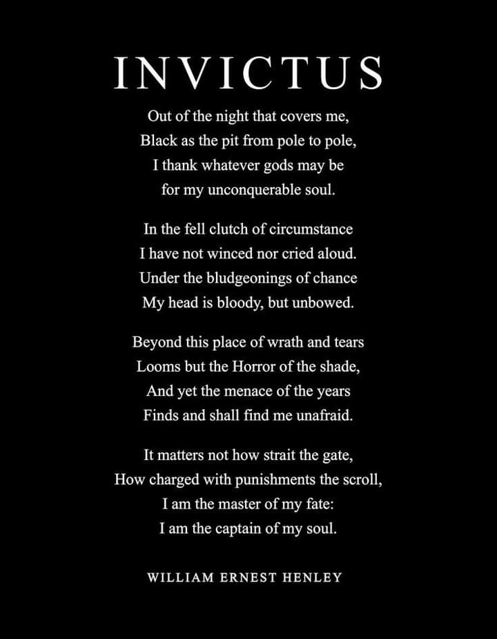 INVICTUS
Out of the night that covers me, Black as the pit from pole to pole, I thank whatever gods may be for my unconquerable soul.
In the fell clutch of circumstance I have not winced nor cried aloud. Under the bludgeonings of chance My head is bloody, but unbowed.
Beyond this place of wrath and tears Looms but the Horror of the shade, And yet the menace of the years Finds and shall find me unafraid.
It matters not how strait the gate, How charged with punishments the scroll, I am the master of my fate: I am the captain of my soul.
WILLIAM ERNEST HENLEY